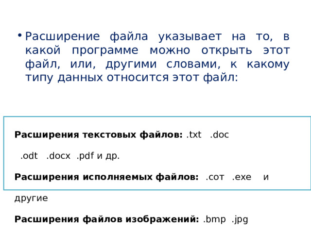 Расширение файла указывает на то, в какой программе можно открыть этот файл, или, другими словами, к какому типу данных относится этот файл: Расширения текстовых файлов: .txt .doc  .odt .docx .pdf и др. Расширения исполняемых файлов: .сот  .ехе  и другие Расширения файлов изображений: .bmp .jpg  .gif .png и др. Расширения файлов веб-страниц (сайтов) и др. форматов для браузеров: .html .html .xml .xsl и другие 