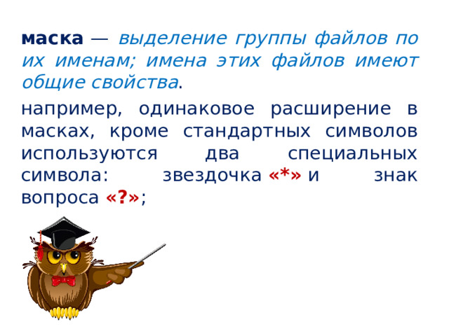 маска  — выделение группы файлов по их именам; имена этих файлов имеют общие свойства . например, одинаковое расширение в масках, кроме стандартных символов используются два специальных символа: звездочка  «*»  и знак вопроса  «?» ;   