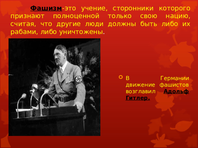   Фашизм -это учение, сторонники которого признают полноценной только свою нацию, считая, что другие люди должны быть либо их рабами, либо уничтожены . В Германии движение фашистов возглавил Адольф Гитлер. 