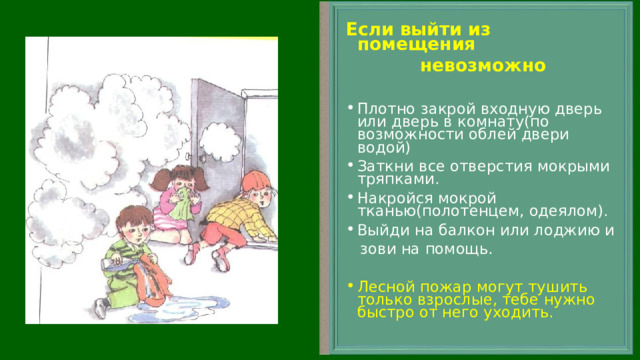 Если выйти из помещения  невозможно Плотно закрой входную дверь или дверь в комнату(по возможности облей двери водой) Заткни все отверстия мокрыми тряпками. Накройся мокрой тканью(полотенцем, одеялом). Выйди на балкон или лоджию и  зови на помощь. Лесной пожар могут тушить только взрослые, тебе нужно быстро от него уходить. 