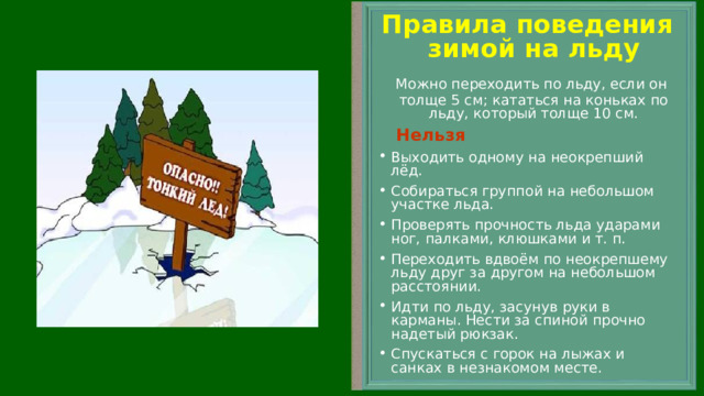 Правила поведения зимой на льду  Можно переходить по льду, если он толще 5 см; кататься на коньках по льду, который толще 10 см.  Нельзя Выходить одному на неокрепший лёд. Собираться группой на небольшом участке льда. Проверять прочность льда ударами ног, палками, клюшками и т. п. Переходить вдвоём по неокрепшему льду друг за другом на небольшом расстоянии. Идти по льду, засунув руки в карманы. Нести за спиной прочно надетый рюкзак. Спускаться с горок на лыжах и санках в незнакомом месте.    