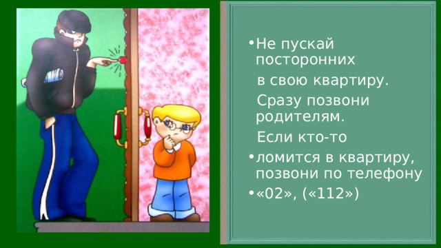 Не пускай посторонних  в свою квартиру.  Сразу позвони родителям.  Если кто-то ломится в квартиру, позвони по телефону «02», («112») 