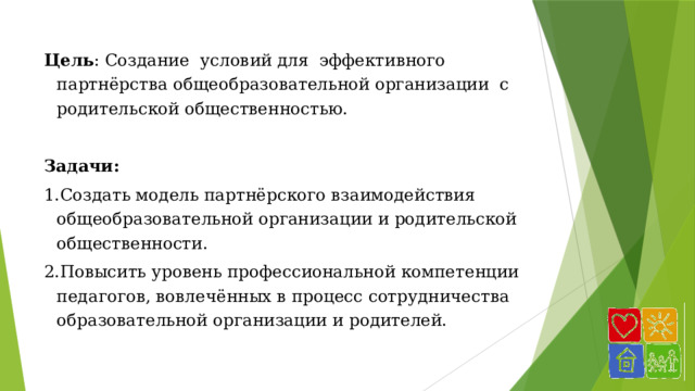 Цель : Создание условий для эффективного партнёрства общеобразовательной организации с родительской общественностью.  Задачи: 1.Создать модель партнёрского взаимодействия общеобразовательной организации и родительской общественности. 2.Повысить уровень профессиональной компетенции педагогов, вовлечённых в процесс сотрудничества образовательной организации и родителей. 