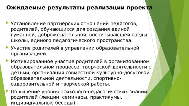 Ожидаемые результаты реализации проекта   Установление партнерских отношений педагогов, родителей, обучающихся для создания единой гуманной, доброжелательной, воспитывающей среды школы, единого педагогического пространства. Участие родителей в управлении образовательной организацией. Мотивированное участие родителей в организованном образовательном процессе, творческой деятельности с детьми, организация совместной культурно-досуговой образовательной деятельности, спортивно-оздоровительной и творческой работы. Повышение уровня психолого-педагогических знаний родителей (лекции, семинары, практикумы, индивидуальные беседы). Формирование положительного отношения к общеобразовательной организации. 
