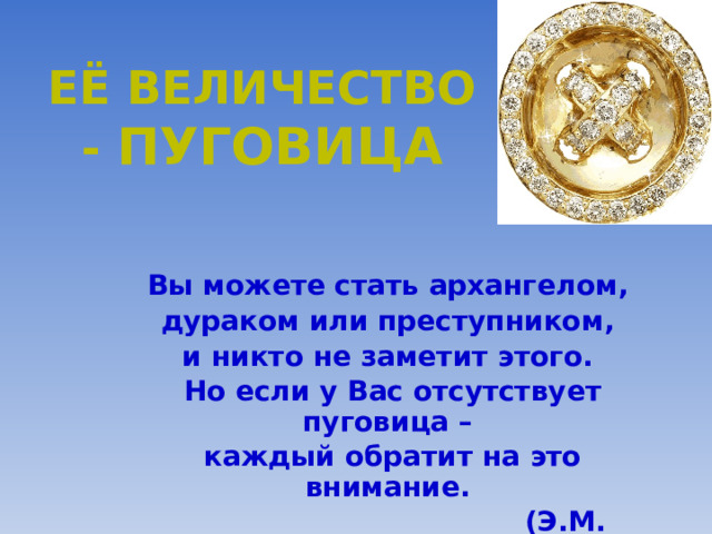 ЕЁ ВЕЛИЧЕСТВО - ПУГОВИЦА Вы можете стать архангелом, дураком или преступником, и никто не заметит этого. Но если у Вас отсутствует пуговица – каждый обратит на это внимание.  (Э.М. Ремарк) 