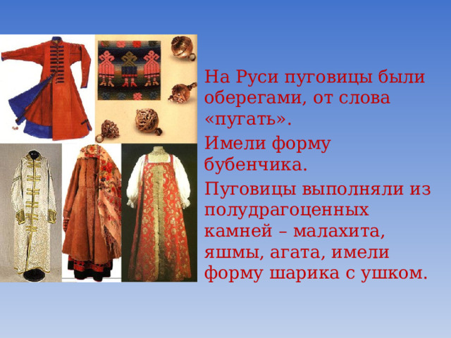 На Руси пуговицы были оберегами, от слова «пугать». Имели форму бубенчика. Пуговицы выполняли из полудрагоценных камней – малахита, яшмы, агата, имели форму шарика с ушком.  