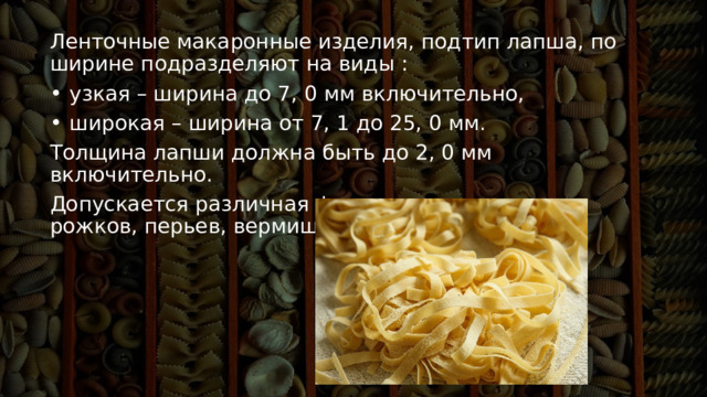 Ленточные макаронные изделия, подтип лапша, по ширине подразделяют на виды :    узкая – ширина до 7, 0 мм включительно,    широкая – ширина от 7, 1 до 25, 0 мм.  Толщина лапши должна быть до 2, 0 мм включительно. Допускается различная форма сечения макарон, рожков, перьев, вермишели и лапши. 