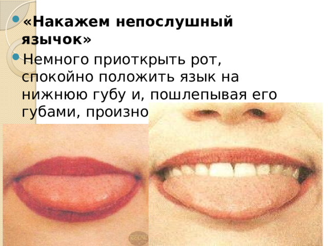 «Накажем непослушный язычок» Немного приоткрыть рот, спокойно положить язык на нижнюю губу и, пошлепывая его губами, произносить звуки: «пя-пя-пя», а потом покусать зубами: « тя-тя-тя». 