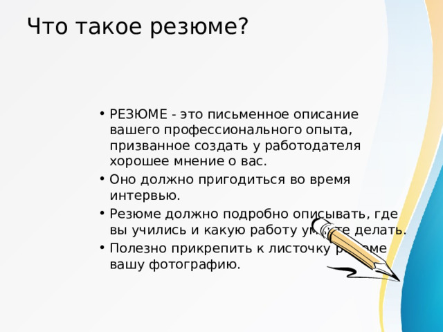 Что такое резюме? РЕЗЮМЕ - это письменное описание вашего профессионального опыта, призванное создать у работодателя хорошее мнение о вас. Оно должно пригодиться во время интервью. Резюме должно подробно описывать, где вы учились и какую работу умеете делать. Полезно прикрепить к листочку резюме вашу фотографию. 