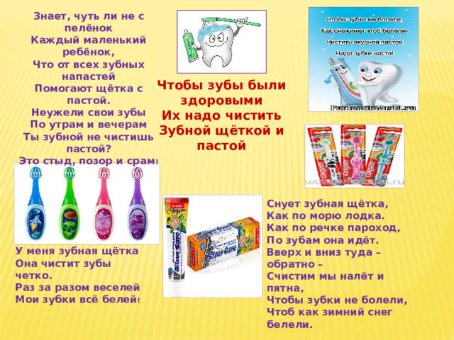 Знает, чуть ли не с пелёнок Каждый маленький ребёнок, Что от всех зубных напастей Помогают щётка с пастой. Неужели свои зубы По утрам и вечерам Ты зубной не чистишь пастой? Это стыд, позор и срам ! Чтобы зубы были здоровыми Их надо чистить Зубной щёткой и пастой Снует зубная щётка, Как по морю лодка. Как по речке пароход, По зубам она идёт. Вверх и вниз туда – обратно – Счистим мы налёт и пятна, Чтобы зубки не болели, Чтоб как зимний снег белели.  У меня зубная щётка Она чистит зубы четко. Раз за разом веселей Мои зубки всё белей ! 