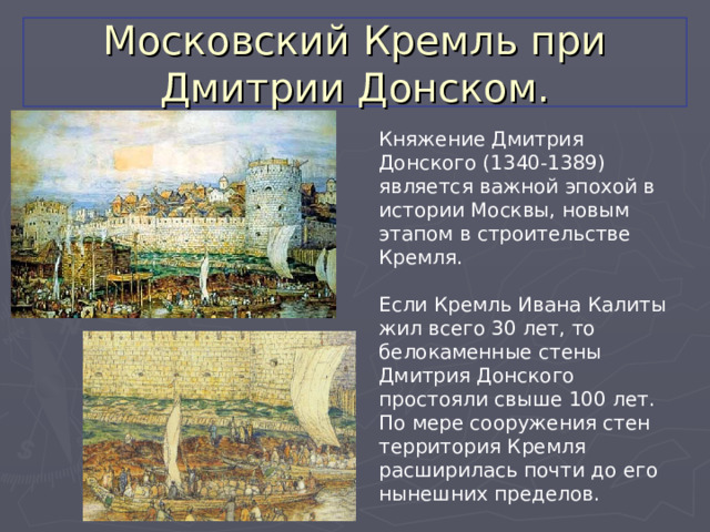 Московский Кремль при Дмитрии Донском. Княжение Дмитрия Донского (1340-1389) является важной эпохой в истории Москвы, новым этапом в строительстве Кремля. Если Кремль Ивана Калиты жил всего 30 лет, то белокаменные стены Дмитрия Донского простояли свыше 100 лет. По мере сооружения стен территория Кремля расширилась почти до его нынешних пределов. 