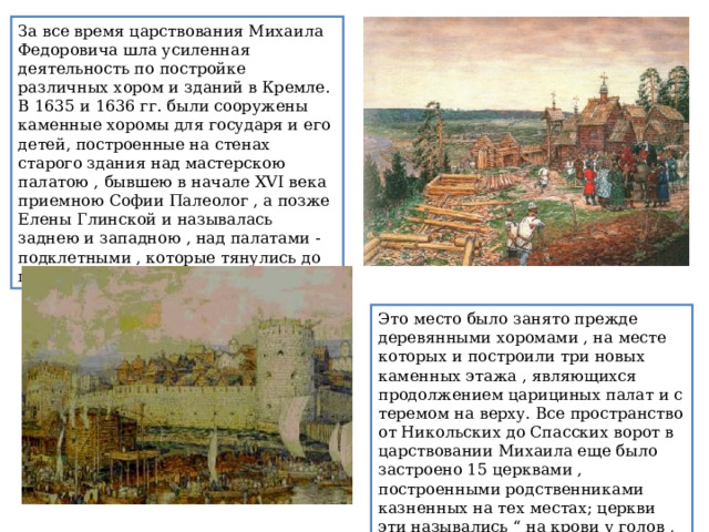 За все время царствования Михаила Федоровича шла усиленная деятельность по постройке различных хором и зданий в Кремле. В 1635 и 1636 гг. были сооружены каменные хоромы для государя и его детей, построенные на стенах старого здания над мастерскою палатою , бывшею в начале XVI века приемною Софии Палеолог , а позже Елены Глинской и называлась заднею и западною , над палатами - подклетными , которые тянулись до палаты золотой. Это место было занято прежде деревянными хоромами , на месте которых и построили три новых каменных этажа , являющихся продолжением царициных палат и с теремом на верху. Все пространство от Никольских до Спасских ворот в царствовании Михаила еще было застроено 15 церквами , построенными родственниками казненных на тех местах; церкви эти назывались “ на крови у голов , что на рву ”. 