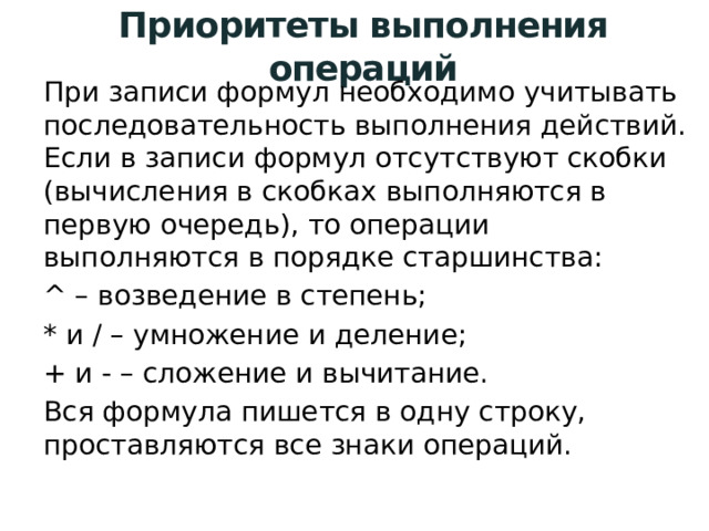Приоритеты выполнения операций При записи формул необходимо учитывать последовательность выполнения действий. Если в записи формул отсутствуют скобки (вычисления в скобках выполняются в первую очередь), то операции выполняются в порядке старшинства: ^ – возведение в степень; * и / – умножение и деление; + и - – сложение и вычитание. Вся формула пишется в одну строку, проставляются все знаки операций. 
