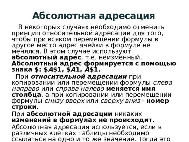 Абсолютная адресация  В некоторых случаях необходимо отменить принцип относительной адресации для того, чтобы при всяком перемещении формулы в другое место адрес ячейки в формуле не менялся. В этом случае используют абсолютный адрес , т.е. неизменный. Абсолютный адрес формируется с помощью знака $: $ A $1, $ A 1, A $1.  При относительной адресации при копировании или перемещении формулы слева направо или справа налево  меняется имя столбца , а при копировании или перемещении формулы снизу вверх или сверху вниз - номер строки . При абсолютной адресации никаких изменений в формулах не происходит. Абсолютная адресация используется, если в различных клетках таблицы необходимо ссылаться на одно и то же значение. Тогда это значение удобно хранить в одной из клеток таблицы как константу, а в остальных клетках ссылаться на адрес этой клетки. 