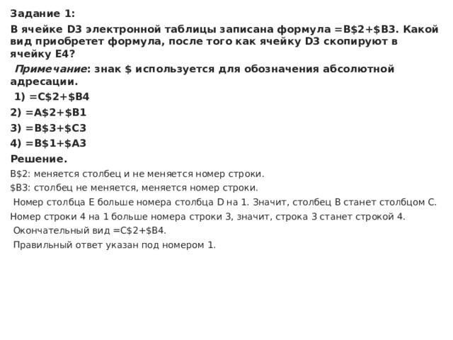 Задание 1: В ячейке D3 электронной таблицы записана формула =B$2+$B3. Какой вид приобретет формула, после того как ячейку D3 скопируют в ячейку E4?   Примечание : знак $ используется для обозначения абсолютной адресации.   1) =C$2+$B4 2) =A$2+$B1 3) =B$3+$C3 4) =B$1+$A3 Решение. B$2: меняется столбец и не меняется номер строки. $B3: столбец не меняется, меняется номер строки.   Номер столбца Е больше номера столбца D на 1. Значит, столбец B станет столбцом С. Номер строки 4 на 1 больше номера строки 3, значит, строка 3 станет строкой 4.   Окончательный вид =С$2+$B4.   Правильный ответ указан под номером 1. 