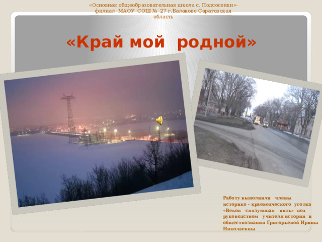 «Основная общеобразовательная школа с. Подсосенки»- филиал МАОУ СОШ № 27 г.Балаково Саратовская область  «Край мой родной» Работу выполнили члены историко - краеведческого уголка «Веков связующая нить»  под руководством учителя истории и обществознания Григорьевой Ирины Николаевны