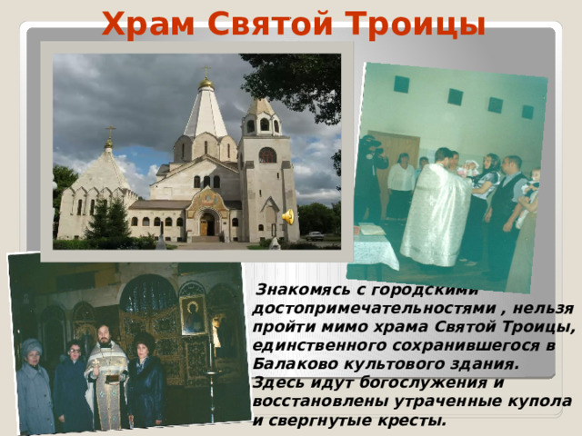 Храм Святой Троицы  .    Знакомясь с городскими достопримечательностями , нельзя пройти мимо храма Святой Троицы, единственного сохранившегося в Балаково культового здания. Здесь идут богослужения и восстановлены утраченные купола и свергнутые кресты.