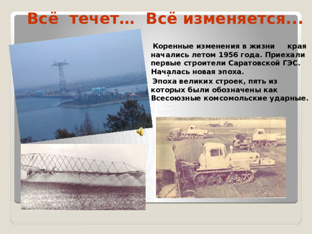 Всё течет… Всё изменяется...      .   Коренные изменения в жизни края начались летом 1956 года. Приехали первые строители Саратовской ГЭС. Началась новая эпоха.  Эпоха великих строек, пять из которых были обозначены как Всесоюзные комсомольские ударные.