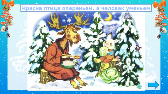 Красна птица опереньем, а человек уменьем Азбука, ч. 2 1. Обсуждение пословицы.  *Пословица исчезает, если навести на неё курсор и кликнуть. Беседа Посмотрите на с. 10 в учебнике. Посмотрите на лесную поляну. - Кто сидит на полянке? -Какое время года изображено на картинке? -Лось и заяц очень любят играть в слова.  Они пишут их на снегу. - Вот какие слова записали они на снегу –   лос  сол   ел   пен - Понятны ли слова? - С какой проблемой они столкнулись? -А вы хотите узнать, как записать эти слова? Зачем в словах пишется мягкий знак? -Хотите узнать? 2. Игра: «Лови ошибку» (7 изменений)  Задание на внимательность: откройте книгу и сравните иллюстрацию в учебнике с иллюстрацией на слайде. Изменения: замена месяца, каши у лося, носика у зайца, появился снегирь, снежинка, цветочек, сугроб, колокольчики на ели. 3.  Работа по учебнику в соответствии с УМК.
