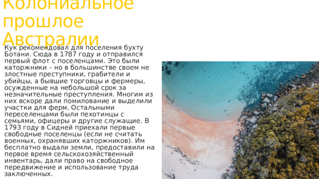 Колониальное прошлое Австралии Кук рекомендовал для поселения бухту Ботани. Сюда в 1787 году и отправился первый флот с поселенцами. Это были каторжники – но в большинстве своем не злостные преступники, грабители и убийцы, а бывшие торговцы и фермеры, осужденные на небольшой срок за незначительные преступления. Многим из них вскоре дали помилование и выделили участки для ферм. Остальными переселенцами были пехотинцы с семьями, офицеры и другие служащие. В 1793 году в Сидней приехали первые свободные поселенцы (если не считать военных, охранявших каторжников). Им бесплатно выдали земли, предоставили на первое время сельскохозяйственный инвентарь, дали право на свободное передвижение и использование труда заключенных. 