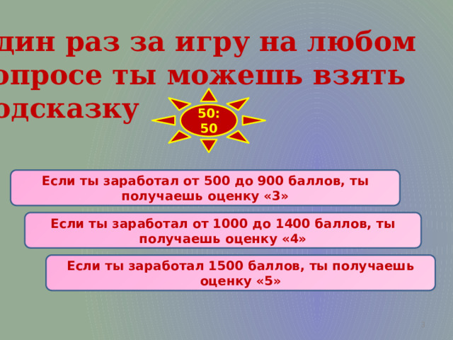 Один раз за игру на любом  вопросе ты можешь взять  подсказку 50:50 Если ты заработал от 500 до 900 баллов, ты получаешь оценку «3» Если ты заработал от 1000 до 1400 баллов, ты получаешь оценку «4» Если ты заработал 1500 баллов, ты получаешь оценку «5»  