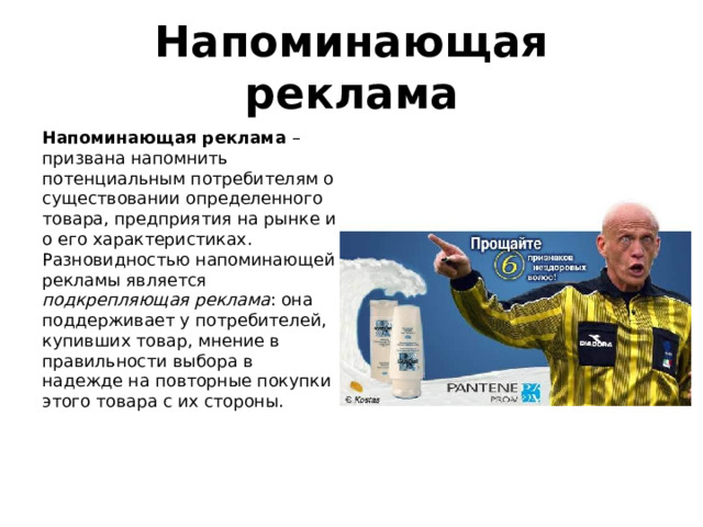 Напоминающая реклама Напоминающая реклама – призвана напомнить потенциальным потребителям о существовании определенного товара, предприятия на рынке и о его характеристиках. Разновидностью напоминающей рекламы является подкрепляющая реклама : она поддерживает у потребителей, купивших товар, мнение в правильности выбора в надежде на повторные покупки этого товара с их стороны. 