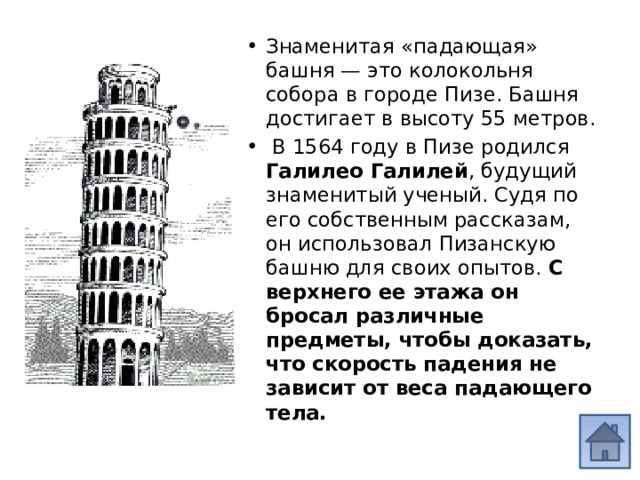 Знаменитая «падающая» башня — это колокольня собора в городе Пизе. Башня достигает в высоту 55 метров.  В 1564 году в Пизе родился Галилео Галилей , будущий знаменитый ученый. Судя по его собственным рассказам, он использовал Пизанскую башню для своих опытов. С верхнего ее этажа он бросал различные предметы, чтобы доказать, что скорость падения не зависит от веса падающего тела. 