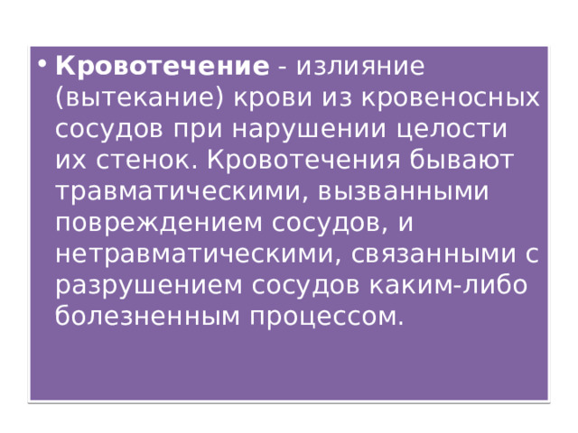 Кровотечение - излияние (вытекание) крови из кровеносных сосудов при нарушении целости их стенок. Кровотечения бывают травматическими, вызванными повреждением сосудов, и нетравматическими, связанными с разрушением сосудов каким-либо болезненным процессом.   