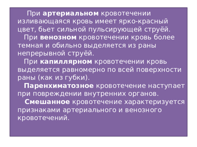  При артериальном кровотечении изливающаяся кровь имеет ярко-красный цвет, бьет сильной пульсирующей струёй.     При венозном кровотечении кровь более темная и обильно выделяется из раны непрерывной струёй.     При капиллярном кровотечении кровь выделяется равномерно по всей поверхности раны (как из губки).     Паренхиматозное кровотечение наступает при повреждении внутренних органов.  Смешанное кровотечение характеризуется признаками артериального и венозного кровотечений.   