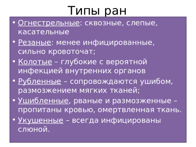 Типы ран Огнестрельные : сквозные, слепые, касательные Резаные : менее инфицированные, сильно кровоточат; Колотые – глубокие с вероятной инфекцией внутренних органов Рубленные – сопровождаются ушибом, размозжением мягких тканей; Ушибленные , рваные и размозженные – пропитаны кровью, омертвленная ткань. Укушенные – всегда инфицированы слюной. 
