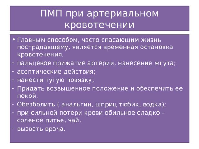 ПМП при артериальном кровотечении Главным способом, часто спасающим жизнь пострадавшему, является временная остановка кровотечения. пальцевое прижатие артерии, нанесение жгута; асептические действия; нанести тугую повязку; Придать возвышенное положение и обеспечить ее покой. Обезболить ( анальгин, шприц тюбик, водка); при сильной потери крови обильное сладко – соленое питье, чай. вызвать врача.   