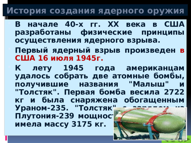 История создания ядерного оружия В начале 40-х гг. XX века в США разработаны физические принципы осуществления ядерного взрыва. Первый ядерный взрыв произведен в США 16 июля 1945г. К лету 1945 года американцам удалось собрать две атомные бомбы, получившие названия 