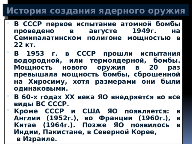 История создания ядерного оружия В СССР первое испытание атомной бомбы проведено в августе 1949г. на Семипалатинском полигоне мощностью в 22 кт. В 1953 г. в СССР прошли испытания водородной, или термоядерной, бомбы. Мощность нового оружия в 20 раз превышала мощность бомбы, сброшенной на Хиросиму, хотя размерами они были одинаковыми. В 60-х годах XX века ЯО внедряется во все виды ВС СССР. Кроме СССР и США ЯО появляется: в Англии (1952г.), во Франции (1960г.), в Китае (1964г.). Позже ЯО появилось в Индии, Пакистане, в Северной Корее,  в Израиле. 
