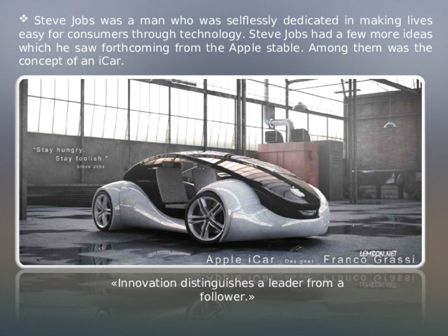  Steve Jobs was a man who was selflessly dedicated in making lives easy for consumers through technology. Steve Jobs had a few more ideas which he saw forthcoming from the Apple stable. Among them was the concept of an iCar. «Innovation distinguishes a leader from a follower.» 