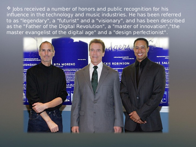  Jobs received a number of honors and public recognition for his influence in the technology and music industries. He has been referred to as 