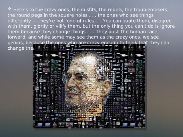  Here’s to the crazy ones, the misfits, the rebels, the troublemakers, the round pegs in the square holes . . . the ones who see things differently — they’re not fond of rules. . . You can quote them, disagree with them, glorify or vilify them, but the only thing you can’t do is ignore them because they change things . . . They push the human race forward, and while some may see them as the crazy ones, we see genius, because the ones who are crazy enough to think that they can change the world, are the ones who do. 