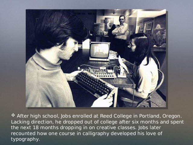  After high school, Jobs enrolled at Reed College in Portland, Oregon. Lacking direction, he dropped out of college after six months and spent the next 18 months dropping in on creative classes. Jobs later recounted how one course in calligraphy developed his love of typography. 
