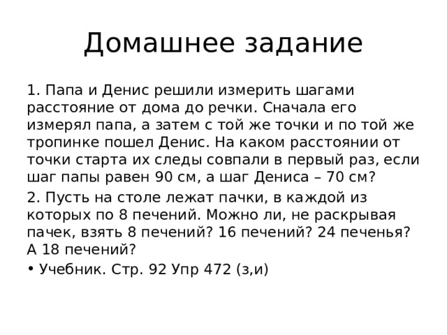 Домашнее задание 1. Папа и Денис решили измерить шагами расстояние от дома до речки. Сначала его измерял папа, а затем с той же точки и по той же тропинке пошел Денис. На каком расстоянии от точки старта их следы совпали в первый раз, если шаг папы равен 90 см, а шаг Дениса – 70 см? 2. Пусть на столе лежат пачки, в каждой из которых по 8 печений. Можно ли, не раскрывая пачек, взять 8 печений? 16 печений? 24 печенья? А 18 печений? Учебник. Стр. 92 Упр 472 (з,и) 