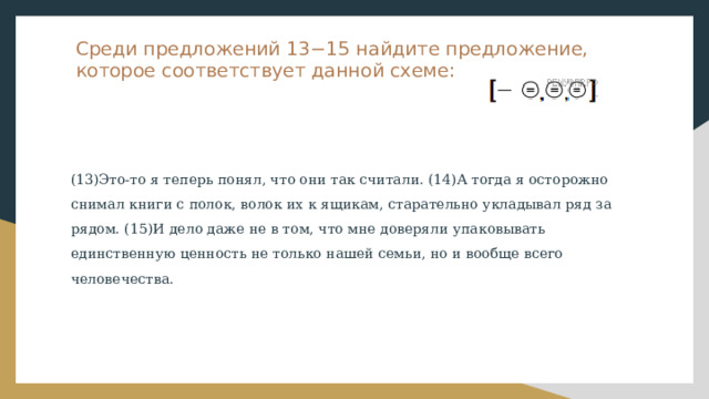 Среди предложений 13−15 найдите предложение, которое соответствует данной схеме: (13)Это-то я теперь понял, что они так считали. (14)А тогда я осторожно снимал книги с полок, волок их к ящикам, старательно укладывал ряд за рядом. (15)И дело даже не в том, что мне доверяли упаковывать единственную ценность не только нашей семьи, но и вообще всего человечества. 