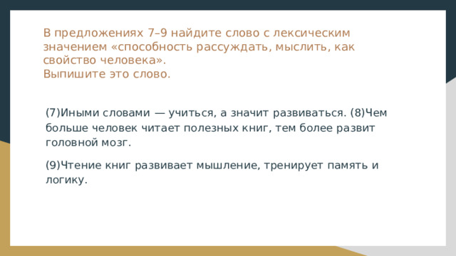 В предложениях 7–9 найдите слово с лексическим значением «способность рассуждать, мыслить, как свойство человека».  Выпишите это слово. (7)Иными словами  — учиться, а значит развиваться. (8)Чем больше человек читает полезных книг, тем более развит головной мозг. (9)Чтение книг развивает мышление, тренирует память и логику. 