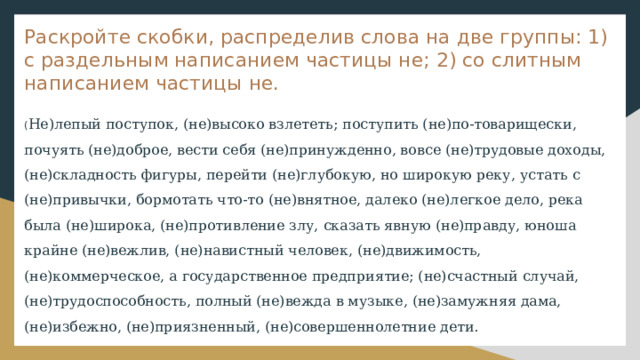 Раскройте скобки, распределив слова на две группы: 1) с раздельным написанием частицы не; 2) со слитным написанием частицы не. ( Не)лепый поступок, (не)высоко взлететь; поступить (не)по-товарищески, почуять (не)доброе, вести себя (не)принужденно, вовсе (не)трудовые доходы, (не)складность фигуры, перейти (не)глубокую, но широкую реку, устать с (не)привычки, бормотать что-то (не)внятное, далеко (не)легкое дело, река была (не)широка, (не)противление злу, сказать явную (не)правду, юноша крайне (не)вежлив, (не)навистный человек, (не)движимость, (не)коммерческое, а государственное предприятие; (не)счастный случай, (не)трудоспособность, полный (не)вежда в музыке, (не)замужняя дама, (не)избежно, (не)приязненный, (не)совершеннолетние дети. 