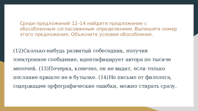 Среди предложений 12–14 найдите предложение с обособленным согласованным определением. Выпишите номер этого предложения. Объясните условия обособления. (12)Сколько-нибудь развитый собеседник, получив электронное сообщение, идентифицирует автора по тысяче мелочей. (13)Почерка, конечно, он не видит, если только послание пришло не в бутылке. (14)Но письмо от филолога, содержащее орфографические ошибки, можно стирать сразу. 