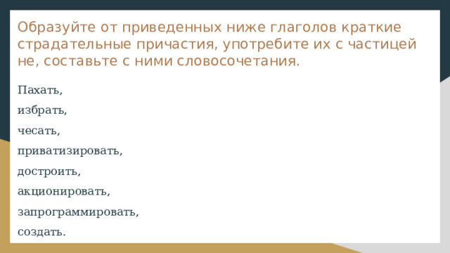 Образуйте от приведенных ниже глаголов краткие страдательные причастия, употребите их с частицей не, составьте с ними словосочетания. Пахать, избрать, чесать, приватизировать, достроить, акционировать, запрограммировать, создать. 