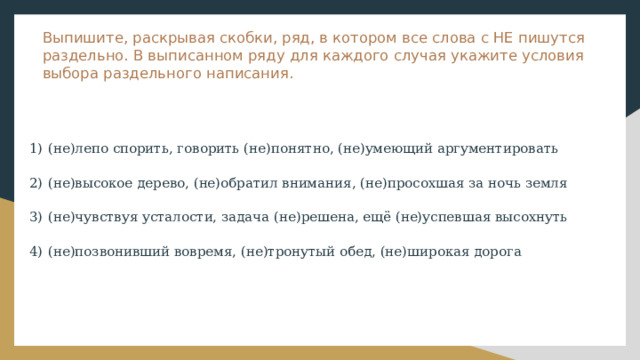 Выпишите, раскрывая скобки, ряд, в котором все слова с НЕ пишутся раздельно. В выписанном ряду для каждого случая укажите условия выбора раздельного написания. 1)  (не)лепо спорить, говорить (не)понятно, (не)умеющий аргументировать 2)  (не)высокое дерево, (не)обратил внимания, (не)просохшая за ночь земля 3)  (не)чувствуя усталости, задача (не)решена, ещё (не)успевшая высохнуть 4)  (не)позвонивший вовремя, (не)тронутый обед, (не)широкая дорога 