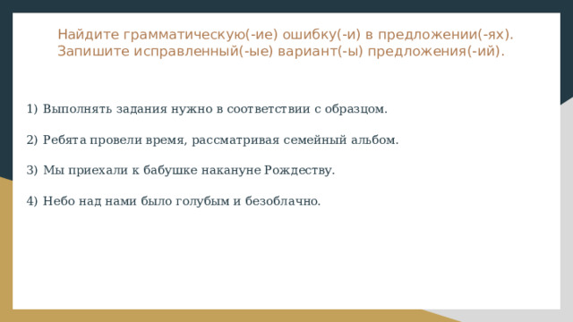 Найдите грамматическую(-ие) ошибку(-и) в предложении(-ях). Запишите исправленный(-ые) вариант(-ы) предложения(-ий). 1)  Выполнять задания нужно в соответствии с образцом. 2)  Ребята провели время, рассматривая семейный альбом. 3)  Мы приехали к бабушке накануне Рождеству. 4)  Небо над нами было голубым и безоблачно. 
