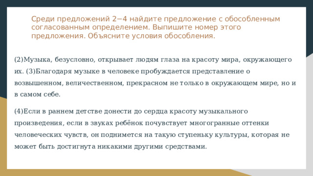 Среди предложений 2−4 найдите предложение с обособленным согласованным определением. Выпишите номер этого предложения. Объясните условия обособления. (2)Музыка, безусловно, открывает людям глаза на красоту мира, окружающего их. (3)Благодаря музыке в человеке пробуждается представление о возвышенном, величественном, прекрасном не только в окружающем мире, но и в самом себе. (4)Если в раннем детстве донести до сердца красоту музыкального произведения, если в звуках ребёнок почувствует многогранные оттенки человеческих чувств, он поднимется на такую ступеньку культуры, которая не может быть достигнута никакими другими средствами. 