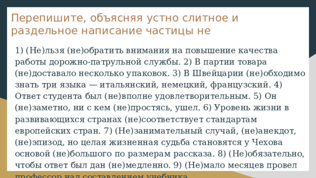 Перепишите, объясняя устно слитное и раздельное написание частицы не 1) (Не)льзя (не)обратить внимания на повышение качества работы дорожно-патрульной службы. 2) В партии товара (не)доставало несколько упаковок. 3) В Швейцарии (не)обходимо знать три языка — итальянский, немецкий, французский. 4) Ответ студента был (не)вполне удовлетворительным. 5) Он (не)заметно, ни с кем (не)простясь, ушел. 6) Уровень жизни в развивающихся странах (не)соответствует стандартам европейских стран. 7) (Не)занимательный случай, (не)анекдот, (не)эпизод, но целая жизненная судьба становятся у Чехова основой (не)большого по размерам рассказа. 8) (Не)обязательно, чтобы ответ был дан (не)медленно. 9) (Не)мало месяцев провел профессор над составлением учебника. 