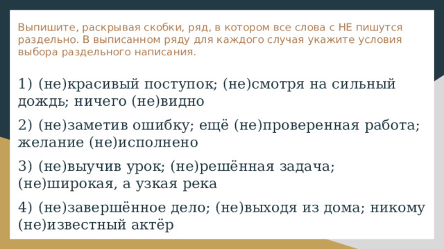 Выпишите, раскрывая скобки, ряд, в котором все слова с НЕ пишутся раздельно. В выписанном ряду для каждого случая укажите условия выбора раздельного написания. 1)  (не)красивый поступок; (не)смотря на сильный дождь; ничего (не)видно 2)  (не)заметив ошибку; ещё (не)проверенная работа; желание (не)исполнено 3)  (не)выучив урок; (не)решённая задача; (не)широкая, а узкая река 4)  (не)завершённое дело; (не)выходя из дома; никому (не)известный актёр 