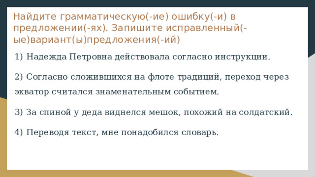 Найдите грамматическую(-ие) ошибку(-и) в предложении(-ях). Запишите исправленный(-ые)вариант(ы)предложения(-ий) 1)  Надежда Петровна действовала согласно инструкции. 2)  Согласно сложившихся на флоте традиций, переход через экватор считался знаменательным событием. 3)  За спиной у деда виднелся мешок, похожий на солдатский. 4)  Переводя текст, мне понадобился словарь. 
