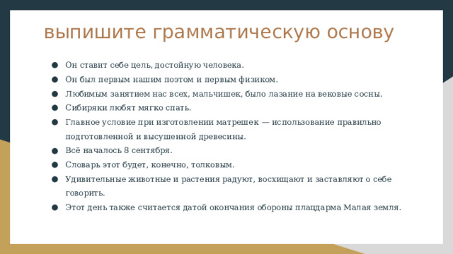 выпишите грамматическую основу Он ставит себе цель, достойную человека. Он был первым нашим поэтом и первым физиком. Любимым занятием нас всех, мальчишек, было лазание на вековые сосны. Сибиряки любят мягко спать. Главное условие при изготовлении матрешек  — использование правильно подготовленной и высушенной древесины. Всё началось 8 сентября. Словарь этот будет, конечно, толковым. Удивительные животные и растения радуют, восхищают и заставляют о себе говорить. Этот день также считается датой окончания обороны плацдарма Малая земля. 